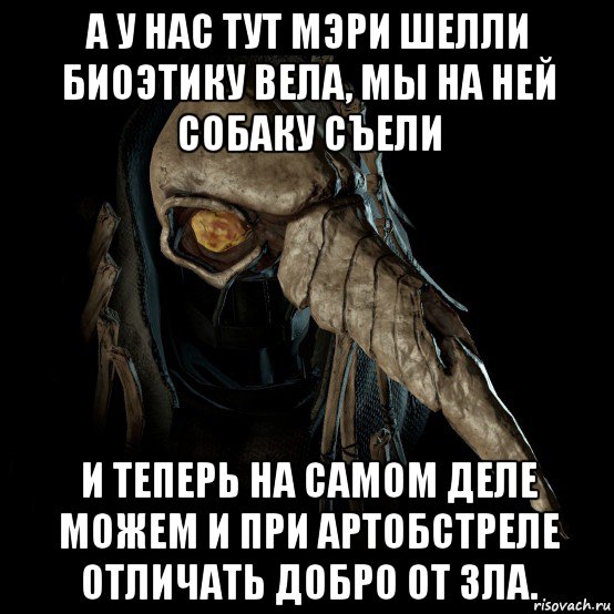 а у нас тут мэри шелли биоэтику вела, мы на ней собаку съели и теперь на самом деле можем и при артобстреле отличать добро от зла.