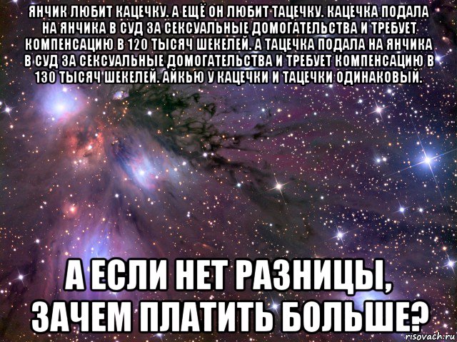 янчик любит кацечку. а ещё он любит тацечку. кацечка подала на янчика в суд за сексуальные домогательства и требует компенсацию в 120 тысяч шекелей. а тацечка подала на янчика в суд за сексуальные домогательства и требует компенсацию в 130 тысяч шекелей. айкью у кацечки и тацечки одинаковый. а если нет разницы, зачем платить больше?, Мем Космос