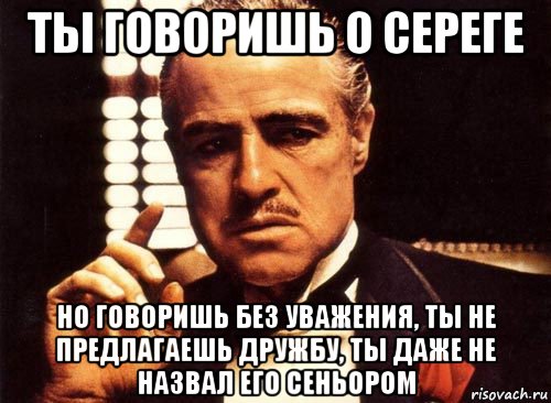 ты говоришь о сереге но говоришь без уважения, ты не предлагаешь дружбу, ты даже не назвал его сеньором, Мем крестный отец