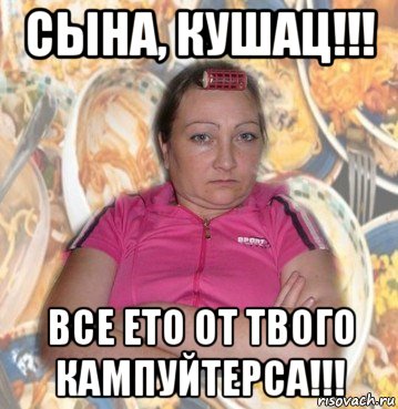 сына, кушац!!! все ето от твого кампуйтерса!!!