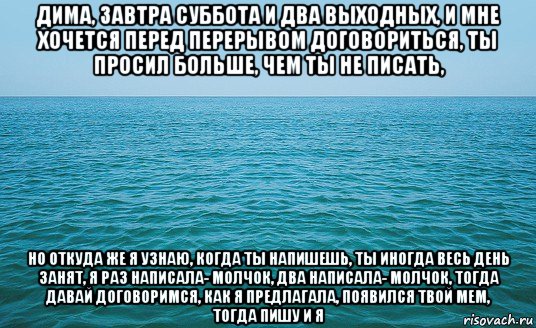 дима, завтра суббота и два выходных, и мне хочется перед перерывом договориться, ты просил больше, чем ты не писать, но откуда же я узнаю, когда ты напишешь, ты иногда весь день занят, я раз написала- молчок, два написала- молчок, тогда давай договоримся, как я предлагала, появился твой мем, тогда пишу и я, Мем Море