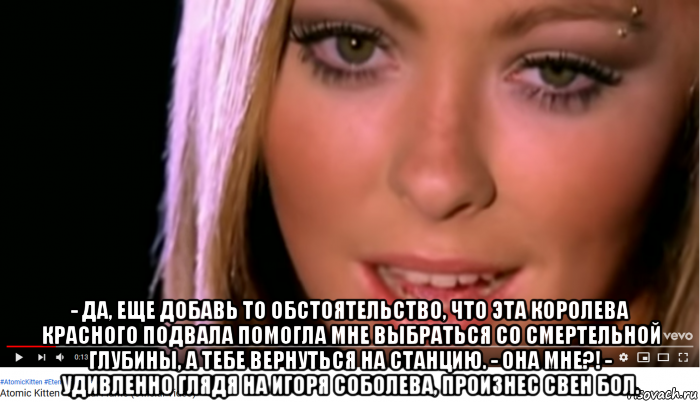  - да, еще добавь то обстоятельство, что эта королева красного подвала помогла мне выбраться со смертельной глубины, а тебе вернуться на станцию. - она мне?! - удивленно глядя на игоря соболева, произнес свен бол.