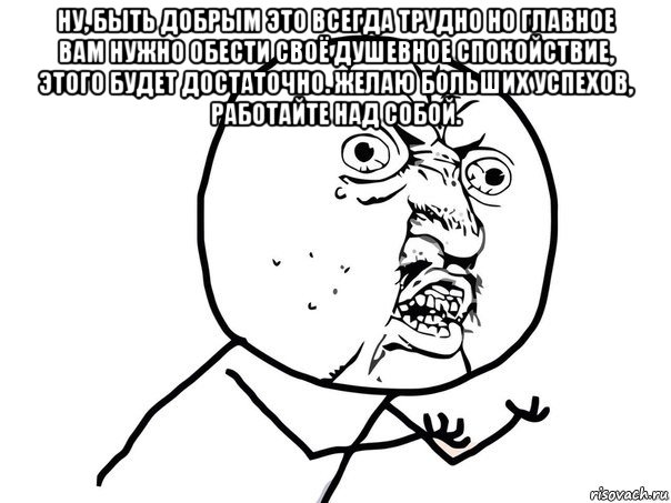 ну, быть добрым это всегда трудно но главное вам нужно обести своё душевное спокойствие, этого будет достаточно. желаю больших успехов, работайте над собой. , Мем Ну почему (белый фон)