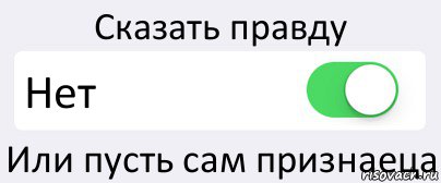 Сказать правду Нет Или пусть сам признаеца