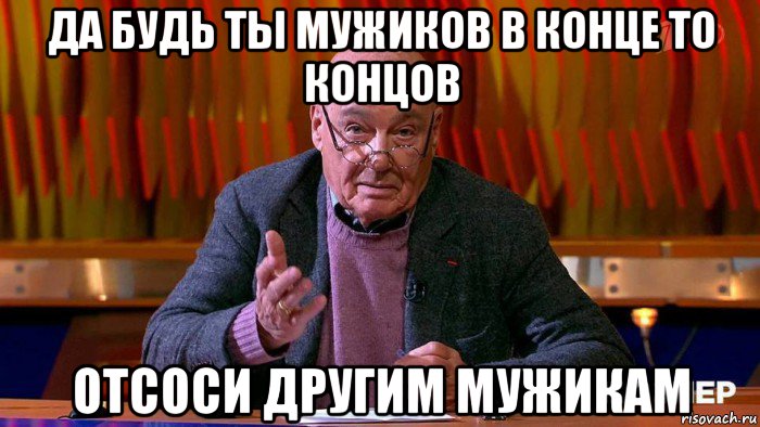 да будь ты мужиков в конце то концов отсоси другим мужикам