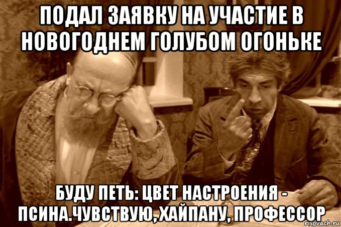 подал заявку на участие в новогоднем голубом огоньке буду петь: цвет настроения - псина.чувствую, хайпану, профессор, Мем Преображенский и Шариков