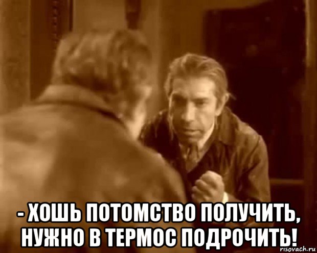  - хошь потомство получить, нужно в термос подрочить!