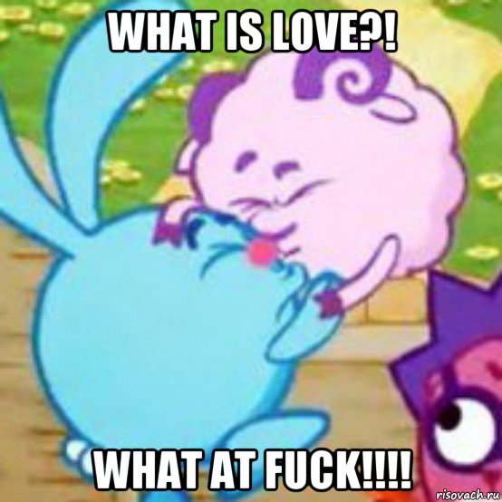what is love?! what at fuck!!!!