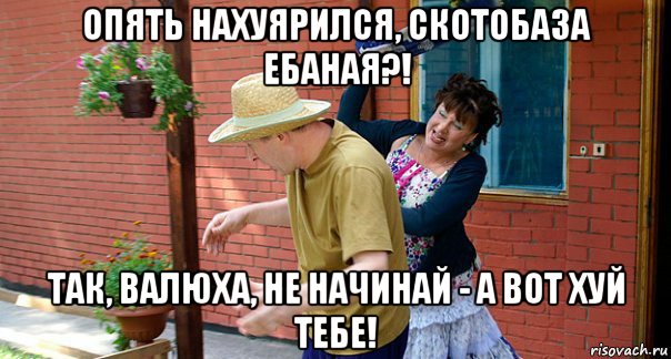 опять нахуярился, скотобаза ебаная?! так, валюха, не начинай - а вот хуй тебе!