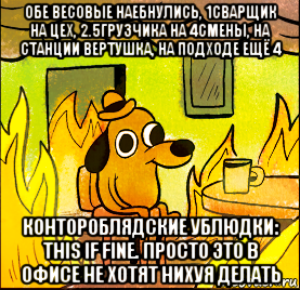 обе весовые наебнулись, 1сварщик на цех, 2.5грузчика на 4смены, на станции вертушка, на подходе ещё 4 контороблядские ублюдки: this if fine. просто это в офисе не хотят нихуя делать