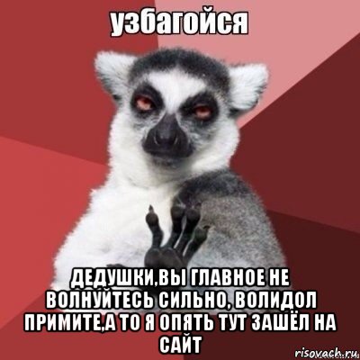  дедушки,вы главное не волнуйтесь сильно, волидол примите,а то я опять тут зашёл на сайт