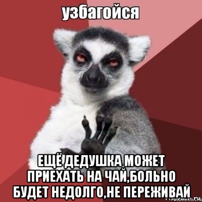  ещё дедушка может приехать на чай,больно будет недолго,не переживай
