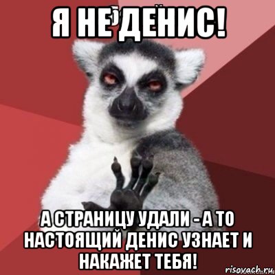 я не денис! а страницу удали - а то настоящий денис узнает и накажет тебя!