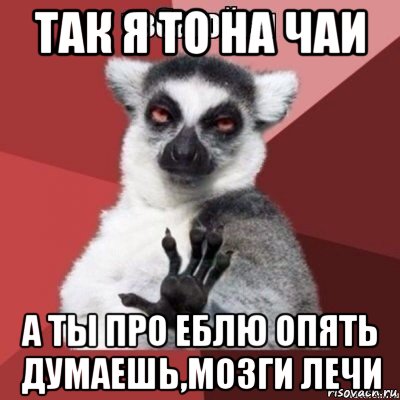 так я то на чаи а ты про еблю опять думаешь,мозги лечи