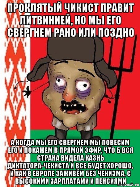 проклятый чикист правит литвинией, но мы его свергнем рано или поздно а когда мы его свергнем мы повесим его и покажем в прямой эфир, что б вся страна видела казнь диктатора-чекиста и все будет хорошо, и как в европе заживём без чекизма, с высокими зарплатами и пенсиями