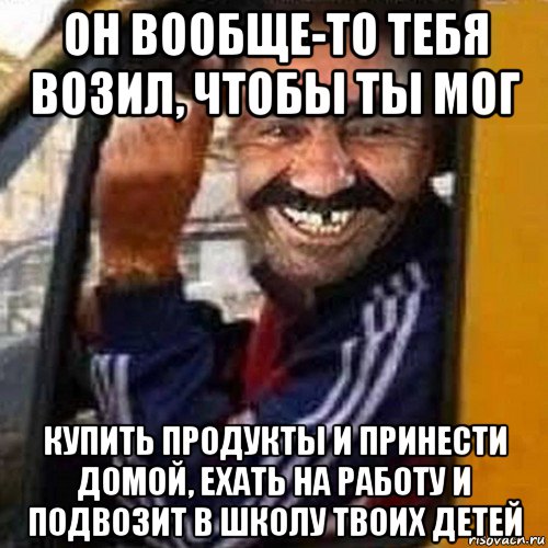 он вообще-то тебя возил, чтобы ты мог купить продукты и принести домой, ехать на работу и подвозит в школу твоих детей, Мем Водила маршрутки