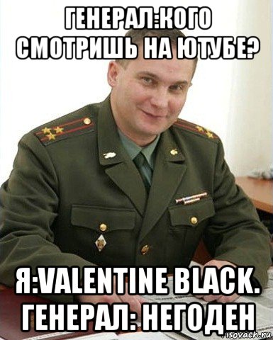 генерал:кого смотришь на ютубе? я:valentine black. генерал: негоден, Мем Военком (полковник)