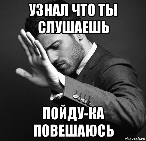узнал что ты слушаешь пойду-ка повешаюсь