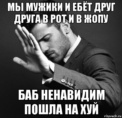 мы мужики и ебёт друг друга в рот и в жопу баб ненавидим пошла на хуй