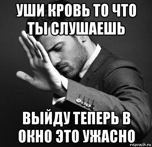 уши кровь то что ты слушаешь выйду теперь в окно это ужасно
