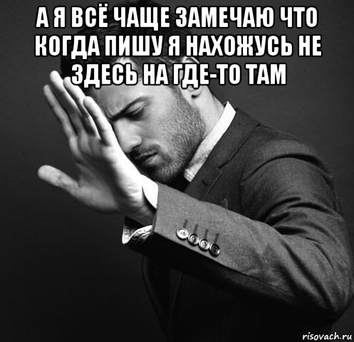 а я всё чаще замечаю что когда пишу я нахожусь не здесь на где-то там 