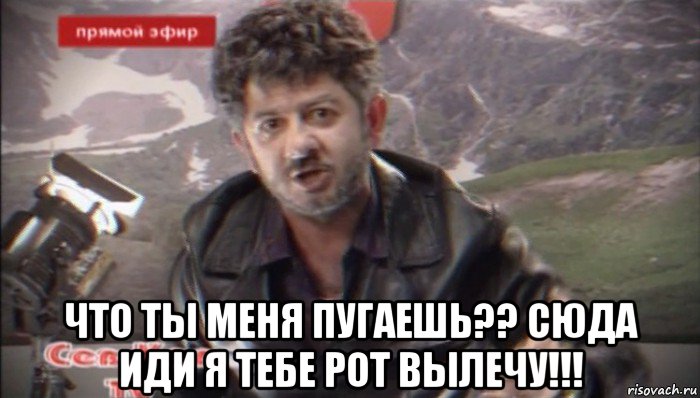  что ты меня пугаешь?? сюда иди я тебе рот вылечу!!!