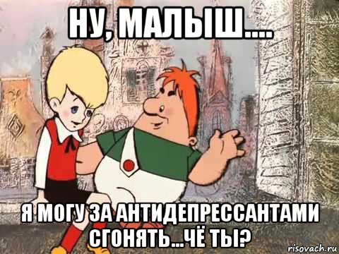 ну, малыш.... я могу за антидепрессантами сгонять...чё ты?