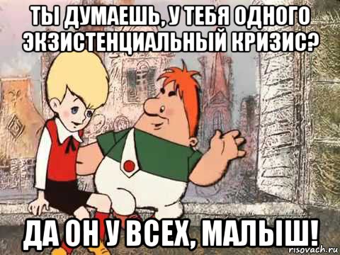 ты думаешь, у тебя одного экзистенциальный кризис? да он у всех, малыш!