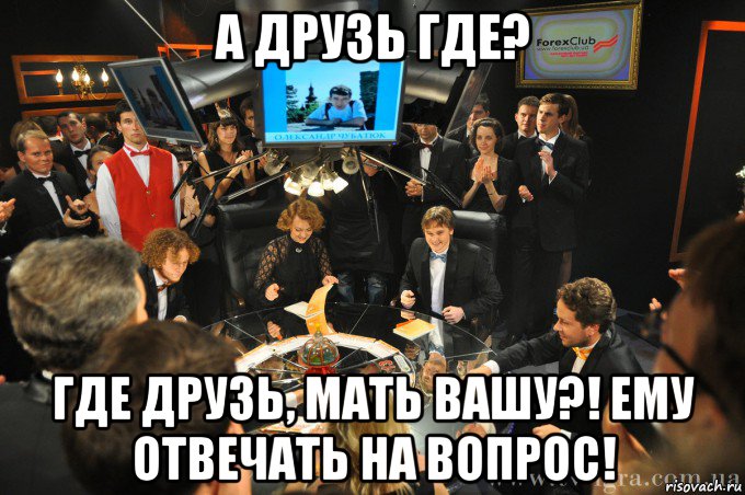 а друзь где? где друзь, мать вашу?! ему отвечать на вопрос!