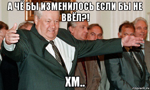 а чё бы изменилось если бы не ввёл?! хм.., Мем Ельцин