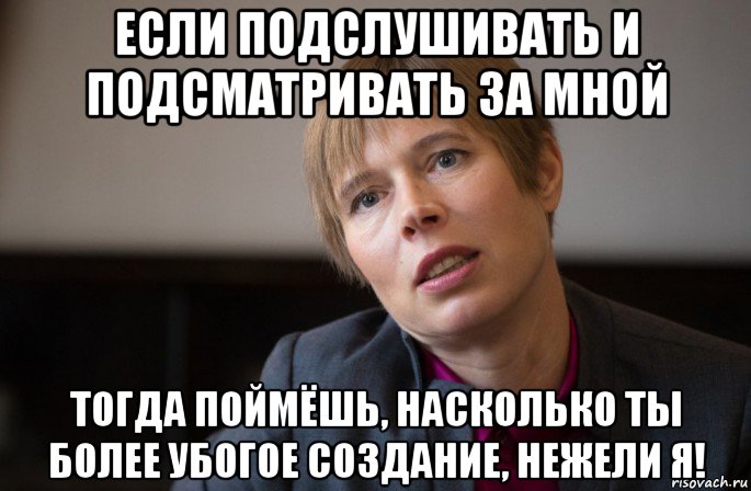 если подслушивать и подсматривать за мной тогда поймёшь, насколько ты более убогое создание, нежели я!