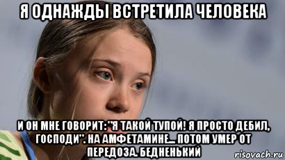 я однажды встретила человека и он мне говорит: "я такой тупой! я просто дебил, господи". на амфетамине... потом умер от передоза. бедненький