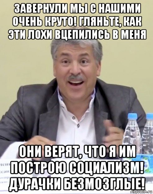 завернули мы с нашими очень круто! гляньте, как эти лохи вцепились в меня они верят, что я им построю социализм! дурачки безмозглые!