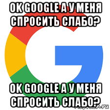 ok google а у меня спросить слабо? ok google а у меня спросить слабо?