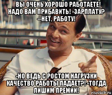 _вы очень хорошо работаете! надо вам прибавить! -зарплату? --нет, работу! -но ведь с ростом нагрузки качество работы падает?! -тогда лишим премии!