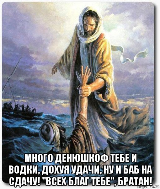  много денюшкоф тебе и водки, дохуя удачи, ну и баб на сдачу! "всех благ тебе", братан!