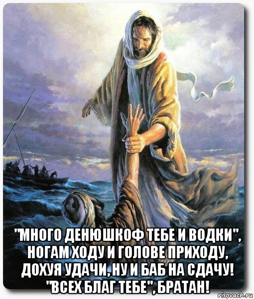  "много денюшкоф тебе и водки", ногам ходу и голове приходу, дохуя удачи, ну и баб на сдачу! "всех благ тебе", братан!