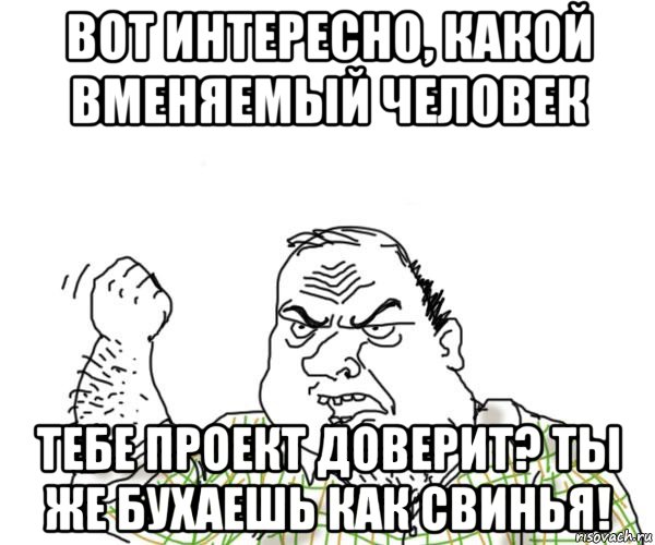 вот интересно, какой вменяемый человек тебе проект доверит? ты же бухаешь как свинья!