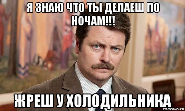 я знаю что ты делаеш по ночам!!! жреш у холодильника