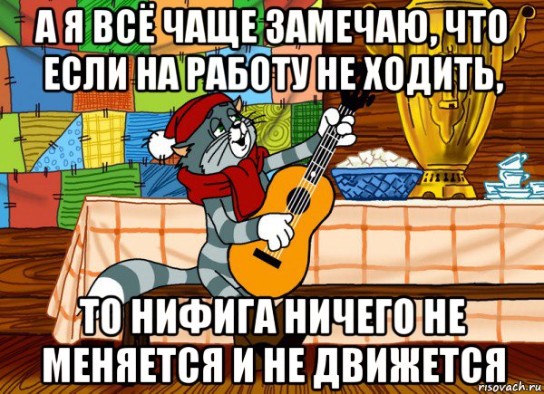 а я всё чаще замечаю, что если на работу не ходить, то нифига ничего не меняется и не движется, Мем Матроскин поет