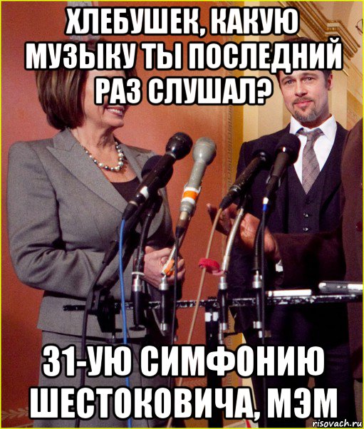 хлебушек, какую музыку ты последний раз слушал? 31-ую симфонию шестоковича, мэм, Мем Pelosi