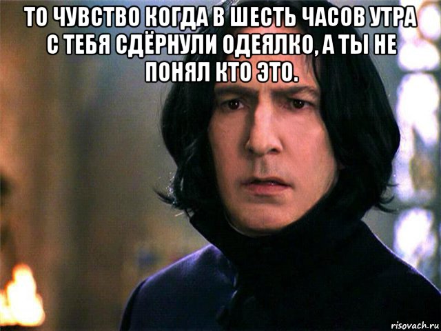 то чувство когда в шесть часов утра с тебя сдёрнули одеялко, а ты не понял кто это. 