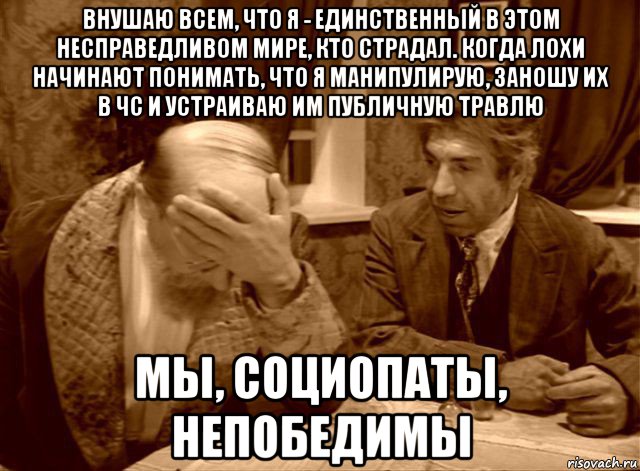 внушаю всем, что я - единственный в этом несправедливом мире, кто страдал. когда лохи начинают понимать, что я манипулирую, заношу их в чс и устраиваю им публичную травлю мы, социопаты, непобедимы