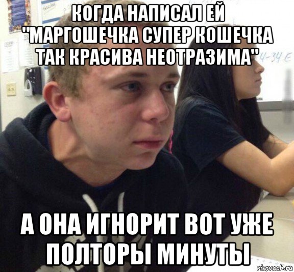 когда написал ей "маргошечка супер кошечка так красива неотразима" а она игнорит вот уже полторы минуты
