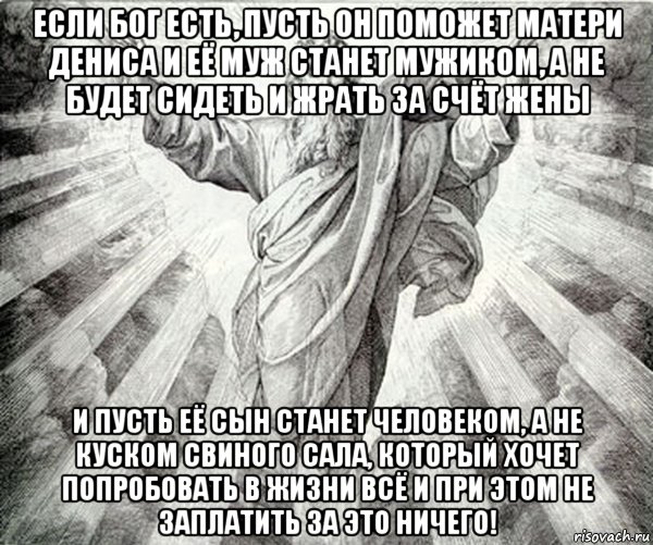 если бог есть, пусть он поможет матери дениса и её муж станет мужиком, а не будет сидеть и жрать за счёт жены и пусть её сын станет человеком, а не куском свиного сала, который хочет попробовать в жизни всё и при этом не заплатить за это ничего!