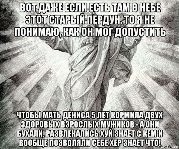 вот даже если есть там в небе этот старый пердун, то я не понимаю, как он мог допустить чтобы мать дениса 5 лет кормила двух здоровых взрослых мужиков - а они бухали, развлекались хуй знает с кем и вообще позволяли себе хер знает что!