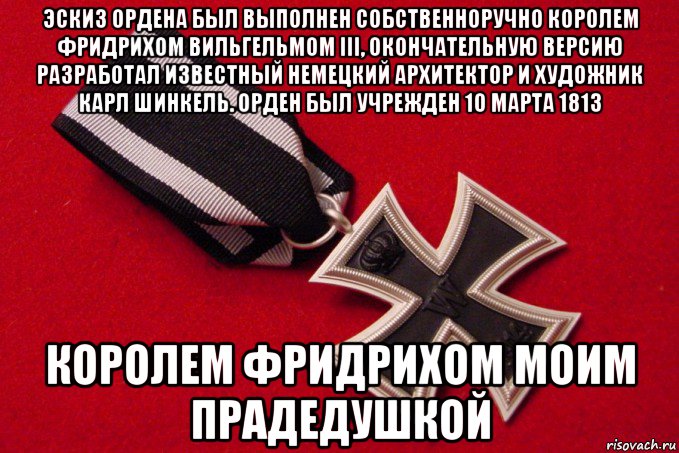 эскиз ордена был выполнен собственноручно королем фридрихом вильгельмом iii, окончательную версию разработал известный немецкий архитектор и художник карл шинкель. орден был учрежден 10 марта 1813 королем фридрихом моим прадедушкой, Мем Железный Крест