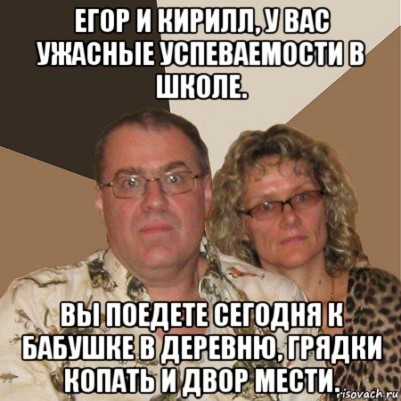 егор и кирилл, у вас ужасные успеваемости в школе. вы поедете сегодня к бабушке в деревню, грядки копать и двор мести., Мем  Злые родители