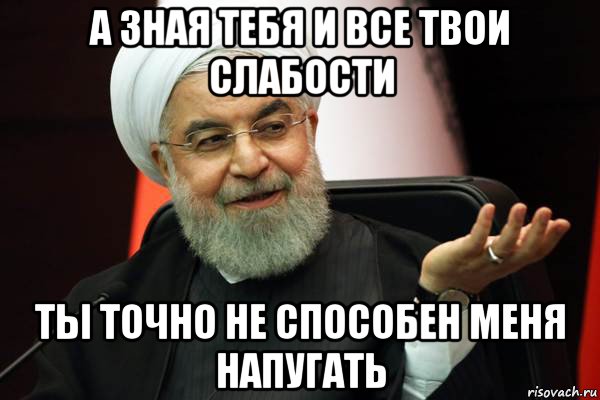 а зная тебя и все твои слабости ты точно не способен меня напугать