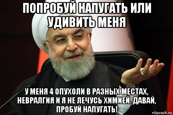 попробуй напугать или удивить меня у меня 4 опухоли в разных местах, невралгия и я не лечусь химией. давай, пробуй напугать!